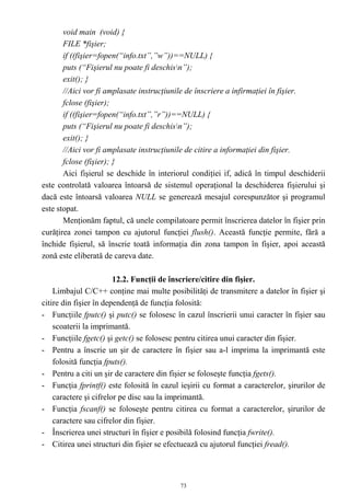 void main (void) {
       FILE *fişier;
       if ((fişier=fopen(“info.txt”,”w”))==NULL) {
       puts (“Fişierul nu poate fi deschisn”);
       exit(); }
       //Aici vor fi amplasate instrucţiunile de înscriere a infirmaţiei în fişier.
       fclose (fişier);
       if ((fişier=fopen(“info.txt”,”r”))==NULL) {
       puts (“Fişierul nu poate fi deschisn”);
       exit(); }
       //Aici vor fi amplasate instrucţiunile de citire a informaţiei din fişier.
       fclose (fişier); }
       Aici fişierul se deschide în interiorul condiţiei if, adică în timpul deschiderii
este controlată valoarea întoarsă de sistemul operaţional la deschiderea fişierului şi
dacă este întoarsă valoarea NULL se generează mesajul corespunzător şi programul
este stopat.
       Menţionăm faptul, că unele compilatoare permit înscrierea datelor în fişier prin
curăţirea zonei tampon cu ajutorul funcţiei flush(). Această funcţie permite, fără a
închide fişierul, să înscrie toată informaţia din zona tampon în fişier, apoi această
zonă este eliberată de careva date.

                        12.2. Funcţii de înscriere/citire din fişier.
    Limbajul C/C++ conţine mai multe posibilităţi de transmitere a datelor în fişier şi
citire din fişier în dependenţă de funcţia folosită:
- Funcţiile fputc() şi putc() se folosesc în cazul înscrierii unui caracter în fişier sau
    scoaterii la imprimantă.
- Funcţiile fgetc() şi getc() se folosesc pentru citirea unui caracter din fişier.
- Pentru a înscrie un şir de caractere în fişier sau a-l imprima la imprimantă este
    folosită funcţia fputs().
- Pentru a citi un şir de caractere din fişier se foloseşte funcţia fgets().
- Funcţia fprintf() este folosită în cazul ieşirii cu format a caracterelor, şirurilor de
    caractere şi cifrelor pe disc sau la imprimantă.
- Funcţia fscanf() se foloseşte pentru citirea cu format a caracterelor, şirurilor de
    caractere sau cifrelor din fişier.
- Înscrierea unei structuri în fişier e posibilă folosind funcţia fwrite().
- Citirea unei structuri din fişier se efectuează cu ajutorul funcţiei fread().



                                           73
 