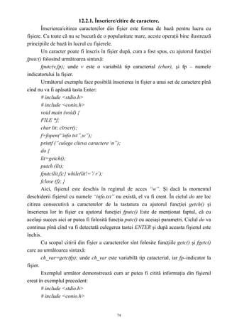 12.2.1. Înscriere/citire de caractere.
        Înscrierea/citirea caracterelor din fişier este forma de bază pentru lucru cu
fişiere. Cu toate că nu se bucură de o popularitate mare, aceste operaţii bine ilustrează
principiile de bază în lucrul cu fişierele.
        Un caracter poate fi înscris în fişier după, cum a fost spus, cu ajutorul funcţiei
fputc() folosind următoarea sintaxă:
        fputc(v,fp); unde v este o variabilă tip caracterial (char), şi fp – numele
indicatorului la fişier.
        Următorul exemplu face posibilă înscrierea în fişier a unui set de caractere pînă
cînd nu va fi apăsată tasta Enter:
        # include <stdio.h>
        # include <conio.h>
        void main (void) {
        FILE *f;
        char lit; clrscr();
        f=fopen(“info txt”,w”);
        printf (“culege cîteva caractere n”);
        do {
        lit=getch();
        putch (lit);
        fputc(lit,f);} while(lit!=’/ r’);
        fclose (f); }
        Aici, fişierul este deschis în regimul de acces “w”. Şi dacă la momentul
deschiderii fişierul cu numele “info.txt” nu există, el va fi creat. În ciclul do are loc
citirea consecutivă a caracterelor de la tastatura cu ajutorul funcţiei getch() şi
înscrierea lor în fişier cu ajutorul funcţiei fputc() Este de menţionat faptul, că cu
acelaşi succes aici ar putea fi folosită funcţia putc() cu aceiaşi parametri. Ciclul do va
continua pînă cînd va fi detectată culegerea tastei ENTER şi după aceasta fişierul este
închis.
        Cu scopul citirii din fişier a caracterelor sînt folosite funcţiile getc() şi fgetc()
care au următoarea sintaxă:
        ch_var=getc(fp); unde ch_var este variabilă tip catacterial, iar fp–indicator la
fişier.
        Exemplul următor demonstrează cum ar putea fi citită informaţia din fişierul
creat în exemplul precedent:
        # include <stdio.h>
        # include <conio.h>


                                             74
 