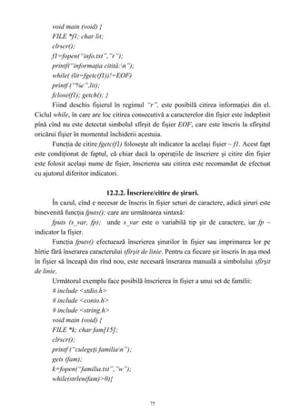 void main (void) {
       FILE *f1; char lit;
       clrscr();
       f1=fopen(“info.txt”,”r”);
       printf(“informaţia citită:n”);
       while( (lit=fgetc(f1))!=EOF)
       printf (“%c”,lit);
       fclose(f1); getch(); }
       Fiind deschis fişierul în regimul “r”, este posibilă citirea informaţiei din el.
Ciclul while, în care are loc citirea consecutivă a caracterelor din fişier este îndeplinit
pînă cînd nu este detectat simbolul sfîrşit de fişier EOF, care este înscris la sfîrşitul
oricărui fişier în momentul închiderii acestuia.
       Funcţia de citire fgetc(f1) foloseşte alt indicator la acelaşi fişier – f1. Acest fapt
este condiţionat de faptul, că chiar dacă la operaţiile de înscriere şi citire din fişier
este folosit acelaşi nume de fişier, înscrierea sau citirea este recomandat de efectuat
cu ajutorul diferitor indicatori.

                            12.2.2. Înscriere/citire de şiruri.
        În cazul, cînd e necesar de înscris în fişier seturi de caractere, adică şiruri este
binevenită funcţia fputs(); care are următoarea sintaxă:
        fputs (s_var, fp); unde s_var este o variabilă tip şir de caractere, iar fp –
indicator la fişier.
        Funcţia fputs() efectuează înscrierea şirurilor în fişier sau imprimarea lor pe
hîrtie fără înserarea caracterului sfîrşit de linie. Pentru ca fiecare şir înscris în aşa mod
în fişier să înceapă din rînd nou, este necesară înserarea manuală a simbolului sfîrşit
de linie.
        Următorul exemplu face posibilă înscrierea în fişier a unui set de familii:
        # include <stdio.h>
        # include <conio.h>
        # include <string.h>
        void main (void) {
        FILE *k; char fam[15];
        clrscr();
        printf (“culegeţi familian”);
        gets (fam);
        k=fopen(“familia.txt”,”w”);
        while(strlen(fam)>0){


                                             75
 