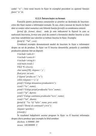 codul “n” - linie nouă înscris în fişier în exemplul precedent cu ajutorul funcţiei
fputs(“n”,k).

                              12.2.3. Întrare/ieşire cu format.
        Funcţiile pentru prelucrarea caracterelor şi şirurilor au destinaţia de înscriere-
citire din fişier numai a informaţiei textuale. În caz, cînd e necesar de înscris în fişier
date ce conţin valori numerice este folosită funcţia fprintf() cu următoarea sintaxă:
        fprintf (fp, format, data); unde fp este indicatorul la fişierul în care se
realizează înscrierea, format este şirul de control a formatului datelor înscrise şi data
este lista variabilelor sau valorilor ce trebuie înscrise în fişier. Exemplu:
        fprinf (f, ”%d”, cost);
        Următorul exemplu demonstrează modul de înscriere în fişier a informaţiei
despre un set de produse. În fişier vor fi înscrise denumirile, preţurile şi cantităţile
produselor păstrate într-un depozit:
        # include<stdio.h>
        # include<conio.h>
        # include<string.h>
        void main (void) {
        FILE *f; clrscr();
        char name[20], răspuns=‘ y’ ;
        float pret; int unit;
        f=fopen(“produs.txt”,”w”);
        while (răspuns==’y’ ){
        printf (“Culege denumirea produsuluin”);
        scanf (“%s”, name);
        printf (“Culege preţul produsului %sn”,name);
        scanf (“%f”, &pret);
        prinf (“Culege cantitatea produsului %sn”, name);
        scanf (“%d”, &unit);
        fprintf (f, ”%s %f %dn”, name, pret, unit);
        printf (“Doriţi să continuati? y/nn”);
        răspuns=getch();}
        fclose(f);}
        În rezultatul îndeplinirii acestui program în fişier va fi înscrisă informaţia
despre cîteva produse spre exemplu în felul următor:
        discheta 4.500000 100
        mouse 140.000000 3


                                            77
 