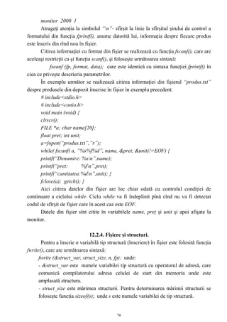 monitor 2000 1
       Atrageţi atenţia la simbolul “n”- sfîrşit la linie la sfîrşitul şirului de control a
formatului din funcţia fprintf(), anume datorită lui, informaţia despre fiecare produs
este înscris din rînd nou în fişier.
       Citirea informaţiei cu format din fişier se realizează cu funcţia fscanf(), care are
aceleaşi restricţii ca şi funcţia scanf(), şi foloseşte următoarea sintaxă:
            fscanf (fp, format, data); care este identică cu sintaxa funcţiei fprintf() în
ciea ce priveşte descrieria parametrilor.
       În exemplu următor se realizează citirea informaţiei din fişierul “produs.txt”
despre produsele din depozit înscrise în fişier în exemplu precedent:
       # include<stdio.h>
       # include<conio.h>
       void main (void) {
       clrscr();
       FILE *a; char name[20];
       float pret; int unit;
       a=fopen(“produs.txt”,”r”);
       while( fscanf( a, ”%s%f%d”, name, &pret, &unit)!=EOF) {
       printf(“Denumire: %sn”,name);
       printf(“pret:         %fn”,pret);
       printf(“cantitatea:%dn”,unit); }
       fclose(a); getch(); }
       Aici citirea datelor din fişier are loc chiar odată cu controlul condiţiei de
continuare a ciclului while. Ciclu while va fi îndeplinit pînă cînd nu va fi detectat
codul de sfîrşit de fişier care în acest caz este EOF.
       Datele din fişier sînt citite în variabilele name, preţ şi unit şi apoi afişate la
monitor.

                               12.2.4. Fişiere şi structuri.
       Pentru a înscrie o variabilă tip structură (înscriere) în fişier este folosită funcţia
fwrite(), care are următoarea sintaxă:
      fwrite (&struct_var, struct_size, n, fp); unde:
      - &struct_var este numele variabilei tip structură cu operatorul de adresă, care
      comunică compilatorului adresa celulei de start din memoria unde este
      amplasată structura.
      - struct_size este mărimea structurii. Pentru determinarea mărimii structurii se
      foloseşte funcţia sizeof(s); unde s este numele variabilei de tip structură.


                                             78
 