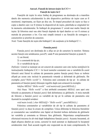 Anexa1. Funcţii de intrare-ieşire în C/C++
                                  Funcţii de ieşire în C
       Funcţiile de ieşire în orice limbaj de programare au destinaţia de a transfera
datele din memoria calculatorului la alte dispozitive periferice de ieşire cum ar fi
monitorul, imprimanta, un fişier pe disc etc. În timpul procedurii de ieşire se face o
copie a datelor care vor fi trimise la dispozitivul de ieşire, păstrîndu-se originalul lor
în memoria calculatorului. În limbajul de programare C există mai multe funcţii de
ieşire. Şi folosirea unei sau altei funcţii depinde de tipul datelor ce vor fi extrase şi
metoda de prezentare a lor. Cea mai simplă sintaxă o au funcţiile de extragere a
caracterelor şi şirurilor de caractere.
Notă: Toate funcţiile de ieşire din limbajul C sîn susţinute şi în limbajul C++.

                                     Funcţia puts()
       Funcţia puts() are destinaţia de a afişa un şir de caractere la monitor. Sintaxa
acestei funcţii este următoarea: puts(P); unde P este parametrul funcţiei şi poate fi:
       1) un literal;
       2) o constantă de tip şir;
       3) o variabilă de tip şir.
Definiţie: Literal se numeşte un set concret de caractere care este inclus nemijlocit în
instrucţiunile limbajului C/C++ în locul numelui constantei sau a variabilei.În cazul
folosirii unui literal în calitate de parametru pentru funcţia puts() fraza ce trebuie
afişată pe ecran este inclusă în parantezele rotunde şi delinitată de ghilimele. De
exemplu: puts(“Hello world!”); Folosirea unei constante de tip şir în calitate de
parametru al funcţiei puts() foloseşte regulile după cum urmează în exemplu:
       #define MESAJ “Hello world” void main(void) {puts(MESAJ);}
       Aici fraza “Hello world” a fost atribuită constantei MESAJ, care apoi este
folosită ca parametru al funcţiei puts() fară delimitarea cu ghilimele. A treia metodă
de folosire a funcţiei puts() cu variabilă de tip şir în calitate de parametru este
ilustrată în exemplul următor:
       void main (void) { char MESAJ[]=”Hello world”; puts(MESAJ);}.
       Folosirea constantelor şi variabilelor de alt tip în calitate de parametru al
funcţiei puts() va duce la eroare de compilare. Unica diferenţa la folosirea literalelor
şi constantelor sau variabilelor este faptul că literalul trebuie delimitat de ghilimele
iar variabila şi constanta se folosesc fara ghilimele. Majoritatea compilatoarelor
efectuiază trecerea în alt rind după îndeplinirea funcţiei puts(). Aceasta înseamnă, că
după afişarea datelor pe ecran, cursorul în mod automat se deplasează la începutul
următorului rind. Însă această regulă este respectată nu de toate compilatoarele. În


                                            81
 