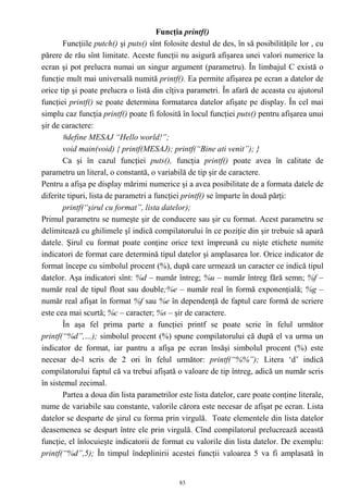 Funcţia printf()
       Funcţiile putch() şi puts() sînt folosite destul de des, în să posibilităţile lor , cu
părere de rău sînt limitate. Aceste funcţii nu asigură afişarea unei valori numerice la
ecran şi pot prelucra numai un singur argument (parametru). În limbajul C există o
funcţie mult mai universală numită printf(). Ea permite afişarea pe ecran a datelor de
orice tip şi poate prelucra o listă din cîţiva parametri. În afară de aceasta cu ajutorul
funcţiei printf() se poate determina formatarea datelor afişate pe display. În cel mai
simplu caz funcţia printf() poate fi folosită în locul funcţiei puts() pentru afişarea unui
şir de caractere:
       #define MESAJ “Hello world!”;
       void main(void) { printf(MESAJ); printf(“Bine ati venit”); }
       Ca şi în cazul funcţiei puts(), funcţia printf() poate avea în calitate de
parametru un literal, o constantă, o variabilă de tip şir de caractere.
Pentru a afişa pe display mărimi numerice şi a avea posibilitate de a formata datele de
diferite tipuri, lista de parametri a funcţiei printf() se împarte în două părţi:
       printf(“şirul cu format”, lista datelor);
Primul parametru se numeşte şir de conducere sau şir cu format. Acest parametru se
delimitează cu ghilimele şî indică compilatorului în ce poziţie din şir trebuie să apară
datele. Şirul cu format poate conţine orice text împreună cu nişte etichete numite
indicatori de format care determină tipul datelor şi amplasarea lor. Orice indicator de
format începe cu simbolul procent (%), după care urmează un caracter ce indică tipul
datelor. Aşa indicatori sînt: %d – număr întreg; %u – număr întreg fără semn; %f –
număr real de tipul float sau double;%e – număr real în formă exponenţială; %g –
număr real afişat în format %f sau %e în dependenţă de faptul care formă de scriere
este cea mai scurtă; %c – caracter; %s – şir de caractere.
       În aşa fel prima parte a funcţiei printf se poate scrie în felul următor
printf(“%d”,…); simbolul procent (%) spune compilatorului că după el va urma un
indicator de format, iar pantru a afişa pe ecran însăşi simbolul procent (%) este
necesar de-l scris de 2 ori în felul următor: printf(“%%”); Litera ‘d’ indică
compilatorului faptul că va trebui afişată o valoare de tip întreg, adică un număr scris
în sistemul zecimal.
       Partea a doua din lista parametrilor este lista datelor, care poate conţine literale,
nume de variabile sau constante, valorile cărora este necesar de afişat pe ecran. Lista
datelor se desparte de şirul cu forma prin virgulă. Toate elementele din lista datelor
deasemenea se despart între ele prin virgulă. Cînd compilatorul prelucrează această
funcţie, el înlocuieşte indicatorii de format cu valorile din lista datelor. De exemplu:
printf(“%d”,5); În timpul îndeplinirii acestei funcţii valoarea 5 va fi amplasată în


                                             83
 