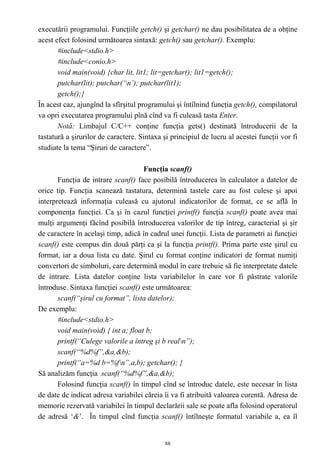 executării programului. Funcţiile getch() şi getchar() ne dau posibilitatea de a obţine
acest efect folosind următoarea sintaxă: getch() sau getchar(). Exemplu:
       #include<stdio.h>
       #include<conio.h>
       void main(void) {char lit, lit1; lit=getchar(); lit1=getch();
       putchar(lit); putchar(‘n’); putchar(lit1);
       getch();}
În acest caz, ajungînd la sfîrşitul programului şi întîlnind funcţia getch(), compilatorul
va opri executarea programului pînă cînd va fi culeasă tasta Enter.
       Notă: Limbajul C/C++ conţine funcţia gets() destinată întroducerii de la
tastatură a şirurilor de caractere. Sintaxa şi principiul de lucru al acestei funcţii vor fi
studiate la tema “Şiruri de caractere”.

                                     Funcţia scanf()
       Funcţia de intrare scanf() face posibilă întroducerea în calculator a datelor de
orice tip. Funcţia scanează tastatura, determină tastele care au fost culese şi apoi
interpretează informaţia culeasă cu ajutorul indicatorilor de format, ce se află în
componenţa funcţiei. Ca şi în cazul funcţiei printf() funcţia scanf() poate avea mai
mulţi argumenţi făcînd posibilă întroducerea valorilor de tip întreg, caracterial şi şir
de caractere în acelaşi timp, adică în cadrul unei funcţii. Lista de parametri ai funcţiei
scanf() este compus din două părţi ca şi la funcţia printf(). Prima parte este şirul cu
format, iar a doua lista cu date. Şirul cu format conţine indicatori de format numiţi
convertori de simboluri, care determină modul în care trebuie să fie interpretate datele
de intrare. Lista datelor conţine lista variabilelor în care vor fi păstrate valorile
întroduse. Sintaxa funcţiei scanf() este următoarea:
       scanf(“şirul cu format”, lista datelor);
De exemplu:
       #include<stdio.h>
       void main(void) { int a; float b;
       printf(“Culege valorile a întreg şi b realn”);
       scanf(“%d%f”,&a,&b);
       printf(“a=%d b=%fn”,a,b); getchar(); }
Să analizăm funcţia scanf(“%d%f”,&a,&b);
       Folosind funcţia scanf() în timpul cînd se întroduc datele, este necesar în lista
de date de indicat adresa variabilei căreia îi va fi atribuită valoarea curentă. Adresa de
memorie rezervată variabilei în timpul declarării sale se poate afla folosind operatorul
de adresă ‘&’. În timpul cînd funcţia scanf() întîlneşte formatul variabile a, ea îl


                                             88
 