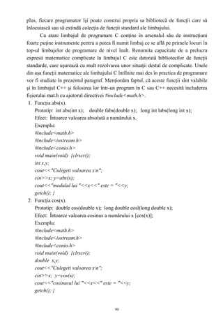 plus, fiecare programator îşi poate construi propria sa bibliotecă de funcţii care să
înlocuiască sau să extindă colecţia de funcţii standard ale limbajului.
        Ca atare limbajul de programare C conţine în arsenalul său de instrucţiuni
foarte puţine instrumente pentru a putea fi numit limbaj ce se află pe primele locuri în
top-ul limbajelor de programare de nivel înalt. Renumita capacitate de a prelucra
expresii matematice complicate în limbajul C este datorată bibliotecilor de funcţii
standarde, care uşurează cu mult rezolvarea unor situaţii destul de complicate. Unele
din aşa funcţii matematice ale limbajului C întîlnite mai des în practica de programare
vor fi studiate în prezentul paragraf. Menţionăm faptul, că aceste funcţii sînt valabile
şi în limbajul C++ şi folosirea lor într-un program în C sau C++ necesită includerea
fişierului mat.h cu ajutorul directivei #include<math.h>.
 1. Funcţia abs(x).
     Prototip: int abs(int x); double fabs(double x); long int labs(long int x);
     Efect: Întoarce valoarea absolută a numărului x.
     Exemplu:
     #include<math.h>
     #include<iostream.h>
     #include<conio.h>
     void main(void) {clrscr();
     int x,y;
     cout<<"Culegeti valoarea xn";
     cin>>x; y=abs(x);
     cout<<"modulul lui "<<x<<" este = "<<y;
     getch(); }
 2. Funcţia cos(x).
     Prototip: double cos(double x); long double cosl(long double x);
     Efect: Întoarce valoarea cosinus a numărului x [cos(x)];
     Exemplu:
     #include<math.h>
     #include<iostream.h>
     #include<conio.h>
     void main(void) {clrscr();
     double x,y;
     cout<<"Culegeti valoarea xn";
     cin>>x; y=cos(x);
     cout<<"cosinusul lui "<<x<<" este = "<<y;
     getch(); }


                                           90
 