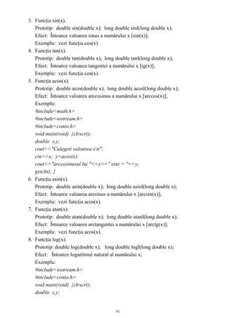 3. Funcţia sin(x).
   Prototip: double sin(double x); long double sinl(long double x);
   Efect: Întoarce valoarea sinus a numărului x [sin(x)];
   Exemplu: vezi funcţia cos(x).
4. Funcţia tan(x).
   Prototip: double tan(double x); long double tanl(long double x);
   Efect: Întoarce valoarea tangentei a numărului x [tg(x)];
   Exemplu: vezi funcţia cos(x).
5. Funcţia acos(x).
   Prototip: double acos(double x); long double acosl(long double x);
   Efect: Întoarce valoarea arccosinus a numărului x [arccos(x)];
   Exemplu:
   #include<math.h>
   #include<iostream.h>
   #include<conio.h>
   void main(void) {clrscr();
   double x,y;
   cout<<"Culegeti valoarea xn";
   cin>>x; y=acos(x);
   cout<<"arccosinusul lui "<<x<<" este = "<<y;
   getch(); }
6. Funcţia asin(x).
   Prototip: double asin(double x); long double asinl(long double x);
   Efect: Întoarce valoarea arcsinus a numărului x [arcsin(x)];
   Exemplu: vezi funcţia acos(x).
7. Funcţia atan(x).
   Prototip: double atan(double x); long double atanl(long double x);
   Efect: Întoarce valoarea arctangentei a numărului x [arctg(x)];
   Exemplu: vezi funcţia acos(x).
8. Funcţia log(x).
   Prototip: double log(double x); long double logl(long double x);
   Efect: Întoarce logaritmul natural al numărului x;
   Exemplu:
   #include<iostream.h>
   #include<conio.h>
   void main(void) {clrscr();
   double x,y;


                                        91
 