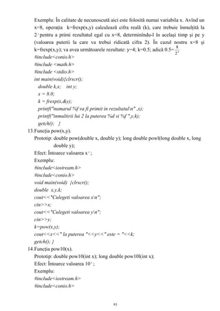 Exemplu: În calitate de necunoscută aici este folosită numai variabila x. Avînd un
   x=8, operaţia k=frexp(x,y) calculează cifra reală (k), care trebuie înmulţită la
   2 y pentru a primi rezultatul egal cu x=8, determinîndu-l în acelaşi timp şi pe y
   (valoarea puterii la care va trebui ridicată cifra 2). În cazul nostru x=8 şi
                                                                        8
   k=frexp(x,y); va avea următoarele rezultate: y=4; k=0.5; adică 0.5= 4
                                                                       2
   #include<conio.h>
   #include <math.h>
   #include <stdio.h>
   int main(void){clrscr();
     double k,x; int y;
     x = 8.0;
     k = frexp(x,&y);
     printf("numarul %f va fi primit in rezultatuln" ,x);
     printf("inmultirii lui 2 la puterea %d si %f ",y,k);
     getch(); }
13.Funcţia pow(x,y).
   Prototip: double pow(double x, double y); long double powl(long double x, long
             double y);
   Efect: Întoarce valoarea x y ;
   Exemplu:
   #include<iostream.h>
   #include<conio.h>
   void main(void) {clrscr();
   double x,y,k;
   cout<<"Culegeti valoarea xn";
   cin>>x;
   cout<<"Culegeti valoarea yn";
   cin>>y;
   k=pow(x,y);
   cout<<x<<" la puterea "<<y<<" este = "<<k;
   getch(); }
14.Funcţia pow10(x).
   Prototip: double pow10(int x); long double pow10l(int x);
   Efect: Întoarce valoarea 10 x ;
   Exemplu:
   #include<iostream.h>
   #include<conio.h>


                                         93
 