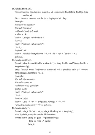 18.Funcţia fmod(x,y).
   Prototip: double fmod(double x, double y); long double fmodl(long doublex, long
              double y);
   Efect: Întoarce valoarea restului de la împărţirea lui x la y.
   Exemplu:
   #include<iostream.h>
   #include<conio.h>
   void main(void) {clrscr();
   double y,x,k;
   cout<<"Culegeti valoarea xn";
   cin>>x;
   cout<<"Culegeti valoarea yn";
   cin>>y;
   k=fmod(x,y);
   cout<<"restul de la împărţirea “<<x<<" la "<<y<<” etse = “<<k;
   getch(); }
19.Funcţia modf(x,y).
   Prototip: double modf(double x, double *y); long double modfl(long double x,
   long double *y);
   Efect: Întoarce partea fracţionară a numărului real x, păstrîndu-se în y şi valoarea
   părţii întregi a numărului real x.
   Exemplu:
   #include<iostream.h>
   #include<conio.h>
   void main(void) {clrscr();
   double y,x,k;
   cout<<"Culegeti valoarea xn";
   cin>>x;
   k=modf(x,&y);
   cout<<"Cifra “<<x<<" are partea întreagă = "<<y<<
   ”şi partea fracţionară = “<<k; getch(); }
20.Funcţia div(x,y).
   Prototip: div_t div(int x, int y); ldiv_t ldiv(long int x, long int y);
   unde tipul div_t este declarat în felul următor:
   typedef struct { long int quot; /* partea întreagă
                     long int rem; /* restul
                    }div_t;


                                          95
 
