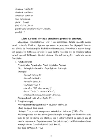 #include <stdlib.h>
    #include <stdio.h>
    #include<conio.h>
    void main(void)
    {int i; clrscr();
    for(i=0;i<15;i++)
    printf("cifra aleatoare: %dn",rand());
    getch(); }

           Anexa 3. Funcţii folosite la prelucrarea şirurilor de caractere.
       Majoritatea compilatoarelor C/C++ au incorporate funcţii speciale pentru
lucrul cu şirurile. Evident, că pentru aşa scopuri se poate crea funcţii proprii, dar este
mai efectiv de folosit funcţiile din bibliotecile standarde. Prototipurile acestor funcţii
sînt descrise în biblioteca string.h şi deci pentru folosirea lor, în program trebuie
inclusă această bibliotecă folosind sintaxa: #include<string.h>. Unele din aceste
funcţii sînt:
   1. Funcţia strcat();
       Prototip: char *strcat (char *dest, const char *sursa);
       Efect: Adaogă şirul sursă la sfîrşitul şirului destinaţie
       Exemplu:
              #include<string.h>
              #include<stdio.h>
              #include<conio.h>
              void main(void) {
              char dest [50]; char sursa [5];
              dess=“Turbo ”; sursa =“C++”;
              strcat (dest,sursa); puts(dest); getch(); }
       Aici rezultatul va fi: dest=Turbo C++.
   2. Funcţia strcmp();
       Prototip: int strcmp (const char * S1, const char* S2);
       Efect: Compară două şiruri.
       Limbajul C nu permite compararea a două şiruri în forma: if (S1==S2) ;
       Aici compararea este făcută cu ajutorul funcţiei strcmp() care întoarce valoare
       nulă, în caz că şirurile sînt identice, sau o valoare diferită de zero, în caz că
       şirurile nu coincid. După executarea funcţiei strcmp(), va fi întoarsă o valoare
       întreagă care va fi: mai mică ca 0 dacă S1<S2;
       mai mare ca 0 dacă S1>S2;


                                            97
 
