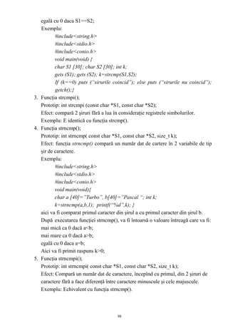 egală cu 0 daca S1==S2;
   Exemplu:
          #include<string.h>
          #include<stdio.h>
          #include<conio.h>
          void main(void) {
          char S1 [30]; char S2 [30]; int k;
          gets (S1); gets (S2); k=strcmp(S1,S2);
          If (k==0) puts (“sirurile coincid”); else puts (“sirurile nu coincid”);
          getch();}
3. Funcţia strcmpi();
   Prototip: int strcmpi (const char *S1, const char *S2);
   Efect: compară 2 şiruri fără a lua în consideraţie registrele simbolurilor.
   Exemplu: E identică cu funcţia strcmp().
4. Funcţia strncmp();
   Prototip: int strncmp( const char *S1, const char *S2, size_t k);
   Efect: funcţia strncmp() compară un număr dat de cartere în 2 variabile de tip
   şir de caractere.
   Exemplu:
          #include<string.h>
          #include<stdio.h>
          #include<conio.h>
          void main(void){
          char a [40]=”Turbo”, b[40]=”Pascal “; int k;
          k=strncmp(a,b,1); printf(“%d”,k); }
   aici va fi comparat primul caracter din şirul a cu primul caracter din şirul b.
   După executarea funcţiei strncmp(), va fi întoarsă o valoare întreagă care va fi:
   mai mică ca 0 dacă a<b;
   mai mare ca 0 dacă a>b;
   egală cu 0 daca a=b;
   Aici va fi primit raspuns k>0;
5. Funcţia strncmpi();
   Prototip: int strncmpi( const char *S1, const char *S2, size_t k);
   Efect: Compară un număr dat de caractere, începînd cu primul, din 2 şiruri de
   caractere fără a face diferenţă între caractere minuscule şi cele majuscule.
   Exemplu: Echivalent cu funcţia strncmp().



                                       98
 