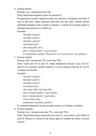 6. Funcţia strlen();
   Prototip: size_t strlen(const char *S);
   Efect: Determină lungimea şirului de caractere S.
   În majoritatea cazurilor lungimea şirului nu coincide cu lungimea masivului în
   care se află şirul. Adică lungimea masivului este mai mare. Funcţia strlen()
   determină lungimea reală a şirului şi întoarce o valoare de tip întreg egală cu
   cantitatea de caractere ce se află în şir.
   Exemplu:
          #include<string.h>
          #include<stdio.h>
          #include<conio.h>
          void main(void) {
          char name[20]; int k;
          puts (“culege numele”); gets (name);
          k=strlen(name); printf (“Numele dvs are % d caractere”,K); getch(); }
7. Funcţia strcpy();
   Prototip: char *strcpy(char *S1, const char *S2);
   Efect: Copie şirul S2 în şirul S1. După îndeplinirea funcţiei strcpy (S1,S2);
   şirul S1 îşi va pierde valoarea iniţială şi va avea valoarea nouă din S2. Iar S2
   va rămîne neschimbat.
   Exemplu:
          #include<string.h>
          #include<stdio.h>
          #include<conio.h>
          void main(void) {
          char name [30]; char fam [30];
          puts (“Culege numele”); gets (nume);
          puts (“culege familia”); gets (fam);
          strcpy (nume, fam);
          puts(nume); puts(fam); getch(); }
   În rezultatul îndeplinirii acestui exemplu numele va fi identic cu familia.
8. Funcţia strcspn();
   Prototip: size_t strcspn (const char *S1, const char *S2);
   Efect: Determină poziţia caracterului din şirul S1, care primul a fost întîlnit în
   şirul S2. Întoarce o valoare de tip întreg egală cu numărul de ordine a acestui
   caracter.



                                       99
 