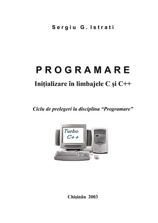Sergiu G. Istrati




 PROGRAMARE
Iniţializare în limbajele C şi C++


Ciclu de prelegeri la disciplina “Programare”




               Chişinău 2003
 