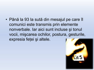 • Până la 93 la sută din mesajul pe care îl
  comunici este transmis prin elemente
  nonverbale. Iar aici sunt incluse şi tonul
  vocii, mişcarea ochilor, postura, gesturile,
  expresia feţei şi altele.
 