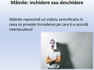 Mâinile: inchidere sau deschidere


Mâinile reprezintă un indiciu semnificativ în
ceea ce privește încrederea pe care ți-o acordă
interlocutorul
 