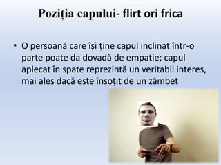Poziţia capului- flirt ori frica

• O persoană care își ține capul inclinat într-o
  parte poate da dovadă de empatie; capul
  aplecat în spate reprezintă un veritabil interes,
  mai ales dacă este însoțit de un zâmbet
 