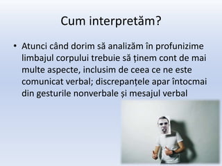 Cum interpretăm?
• Atunci când dorim să analizăm în profunizime
  limbajul corpului trebuie să ținem cont de mai
  multe aspecte, inclusim de ceea ce ne este
  comunicat verbal; discrepanțele apar întocmai
  din gesturile nonverbale și mesajul verbal
 