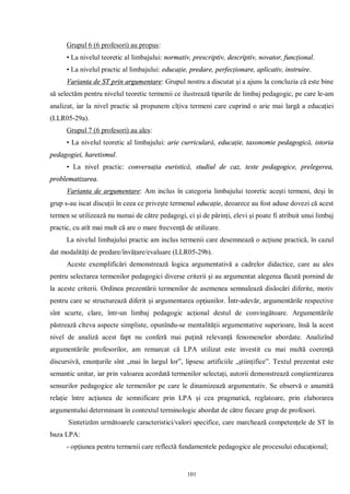 Grupul 6 (6 profesori) au propus:
      • La nivelul teoretic al limbajului: normativ, prescriptiv, descriptiv, novator, funcţional.
      • La nivelul practic al limbajului: educaţie, predare, perfecţionare, aplicativ, instruire.
      Varianta de ST prin argumentare: Grupul nostru a discutat şi a ajuns la concluzia că este bine
să selectăm pentru nivelul teoretic termenii ce ilustrează tipurile de limbaj pedagogic, pe care le-am
analizat, iar la nivel practic să propunem cîţiva termeni care cuprind o arie mai largă a educaţiei
(LLR05-29a).
      Grupul 7 (6 profesori) au ales:
      • La nivelul teoretic al limbajului: arie curriculară, educaţie, taxonomie pedagogică, istoria
pedagogiei, haretismul.
      • La nivel practic: conversaţia euristică, studiul de caz, teste pedagogice, prelegerea,
problematizarea.
      Varianta de argumentare: Am inclus în categoria limbajului teoretic aceşti termeni, deşi în
grup s-au iscat discuţii în ceea ce priveşte termenul educaţie, deoarece au fost aduse dovezi că acest
termen se utilizează nu numai de către pedagogi, ci şi de părinţi, elevi şi poate fi atribuit unui limbaj
practic, cu atît mai mult că are o mare frecvenţă de utilizare.
      La nivelul limbajului practic am inclus termenii care desemnează o acţiune practică, în cazul
dat modalităţi de predare/învăţare/evaluare (LLR05-29b).
      Aceste exemplificări demonstrează logica argumentativă a cadrelor didactice, care au ales
pentru selectarea termenilor pedagogici diverse criterii şi au argumentat alegerea făcută pornind de
la aceste criterii. Ordinea prezentării termenilor de asemenea semnalează dislocări diferite, motiv
pentru care se structurează diferit şi argumentarea opţiunilor. Într-adevăr, argumentările respective
sînt scurte, clare, într-un limbaj pedagogic acţional destul de convingătoare. Argumentările
păstrează cîteva aspecte simpliste, opunîndu-se mentalităţii argumentative superioare, însă la acest
nivel de analiză acest fapt nu conferă mai puţină relevanţă fenomenelor abordate. Analizînd
argumentările profesorilor, am remarcat că LPA utilizat este investit cu mai multă coerenţă
discursivă, enunţurile sînt „mai în largul lor”, lipsesc artificiile „ştiinţifice”. Textul prezentat este
semantic unitar, iar prin valoarea acordată termenilor selectaţi, autorii demonstrează conştientizarea
sensurilor pedagogice ale termenilor pe care le dinamizează argumentativ. Se observă o anumită
relaţie între acţiunea de semnificare prin LPA şi cea pragmatică, reglatoare, prin elaborarea
argumentului determinant în contextul terminologic abordat de către fiecare grup de profesori.
      Sintetizăm următoarele caracteristici/valori specifice, care marchează competenţele de ST în
baza LPA:
      - opţiunea pentru termenii care reflectă fundamentele pedagogice ale procesului educaţional;


                                                  101
 