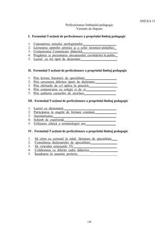 ANEXA 11
                             Perfecţionarea limbajului pedagogic
                                     Variante de răspuns

I. Formulaţi 5 acţiuni de perfecţionare a propriului limbaj pedagogic

1.   Cunoaşterea sensului neologismelor.____________________
2.   Lecturarea operelor artistice şi a celor teoretico-ştiinţifice._
3.   Comunicarea. Comunicare didactică._____________________
4.   Pregătirea şi prezentarea alocuţiunilor, cuvîntărilor în public._
5.   Lucrul cu tot tipul de dicţionare.______________________


II. Formulaţi 5 acţiuni de perfecţionare a propriului limbaj pedagogic

1.   Prin   lectura literaturii de specialitate.___________________
2.   Prin   cercetarea diferitor tipuri de dicţionare._____________
3.   Prin   eforturile de a-l aplica în practică._________________
4.   Prin   comunicarea cu colegii zi de zi.__________________
5.   Prin   audierea cursurilor de reciclare.___________________

III. Formulaţi 5 acţiuni de perfecţionare a propriului limbaj pedagogic

1.   Lucrul cu dicţionarul.________________________________
2.   Participarea la stagiile de formare continuă._____________
3.   Autoinstruirea.______________________________________
4.   Schimb de experienţă._______________________________
5.   Utilizarea zilnică a terminologiei noi.__________________

IV. Formulaţi 5 acţiuni de perfecţionare a propriului limbaj pedagogic

1.   Să citim cu creionul în mînă literatura de specialitate.___
2.   Consultarea dicţionarelor de specialitate.________________
3.   Să vizionăm emisiunile TV.__________________________
4.   Colaborarea cu diferite cadre didactice._________________
5.   Încadrarea în anumite proiecte.________________________




                                              146
 
