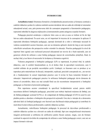 INTRODUCERE


      Actualitatea temei. Orientarea formativă a învăţămîntului preuniversitar şi formarea continuă a
cadrelor didactice şcolare în vederea realizării acestui deziderat sînt un cadru de referinţă al sistemului
educaţional actual, care, prin promovarea ideii de cunoaştere pragmatică a fenomenelor pedagogice,
reprezintă imboldul în alegerea mijloacelor şi instrumentelor pentru atingerea scopului formativ.
      Pedagogia practică urmăreşte o mijlocire între ceea ce este şi ceea ce trebuie să fie de fapt
într-un cadru educaţional. În acest sens, un rol important în trecerea de la cunoaştere la aplicare îl
reprezintă abordarea limbajului pedagogic, operaţie destinată de a oferi o informaţie necesară în
vederea esenţializării acestui fenomen, care are un domeniu aplicativ destul de larg şi care necesită
valorificări actualizate din perspectiva noilor orientări în educaţie. Practica pedagogică la nivel de
raporturi între agenţii care realizează procesul educaţional are nevoie de o bază raţională, care să
genereze efortul de utilizare a unui limbaj pedagogic marcat de corectitudine ştiinţifică, fiind, în
acelaşi rînd, şi un factor al succesului în învăţarea şi formarea cognitivă.
      Valoarea pragmatică a limbajului pedagogic (LP) se raportează, în primul rînd, la cadrele
didactice, care îi conferă funcţionalitate şi, în al doilea rînd, la specialiştii teoreticieni, care îi
conferă utilitate de pe poziţiile necesităţilor şcolii. Limbajul, ca fenomen care se produce şi se
reproduce prin materializare în discuţii, interpretări, explicaţii, precizări conceptuale etc., are nevoie
de o fundamentare în sensul importanţei practice care îi revine în baza temeiului formativ al
educaţiei. Imperativele pedagogiei practice în utilizarea limbajului pedagogic devin domeniu de
interes al cercetărilor, ideea cea mai actuală fiind cea de reconstituire interpretativă a limbajului
pedagogic ca fenomen al praxisului pedagogic.
      Prin raportarea acestor consideraţii la specificul învăţămîntului actual, putem stabili
necesitatea definirii limbajului pedagogic, precizînd cum trebuie înţeleasă noţiunea de limbaj, cea
de limbaj pedagogic acţional (LPA) şi de competenţă de limbaj pedagogic (CLP) în cazul în care
pledăm pentru o abordare a limbajului din perspectivă acţională. Este deci o intenţie de a demonstra
adevărul ideii că limbajul pedagogic este factorul care facilitează relaţia pedagogică şi contribuie în
mod direct la dezvoltarea profesională a cadrelor didactice şcolare.
      Actualmente, valorificarea limbajului pedagogic în procesul de dezvoltare profesională a
cadrelor didactice şcolare nu a devenit un cadru de referinţă, fapt care marginalizează structurarea
imaginii profesionale şi atribuirea de calificative pentru fiecare acţiune, stagiu, curs de formare
continuă în aspectul nivelului de competenţe de utilizare a unui limbaj pedagogic corect, care are un
impact formativ relevant.



                                                    3
 