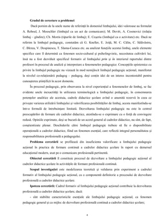Gradul de cercetare a problemei
      Dacă pornim de la unele nume de referinţă în domeniul limbajului, idei valoroase au formulat
A. Reboul, J. Moeschler (limbajul ca un act de comunicare); M. Devitt, A. Cosmovici (relaţia
limbaj – gîndire); Ch. Morris (tipurile de limbaj); E. Coşeriu (limbajul ca o activitate) etc. Dacă ne
referim la limbajul pedagogic, constatăm că G. Kneller, E. Joiţă, M. C. Călin, C. Sălăvăstru,
C. Bîrzea, V. Dospinescu, T. Slama-Cazacu etc. au analizat funcţiile acestui limbaj, unele elemente
specifice care îl determină ca fenomen socio-cultural şi psiholingvistic, necesitatea cultivării lui,
însă nu a fost dezvăluit specificul formativ al limbajului prin şi în interiorul raportului dintre
profesori în procesul de analiză şi interpretare a fenomenelor pedagogice. Concepţiile epistemice cu
privire la limbajul pedagogic nu vizează în mod nemijlocit limbajul pedagogic acţional, manifestat
la nivelul co-relaţionării pedagog – pedagog, deşi conţin idei de un interes incontestabil pentru
cunoaşterea ştiinţifică în acest domeniu.
     În procesul pedagogic, prin observarea la nivel experienţial a fenomenelor de limbaj, se fac
evidente unele inexactităţi în utilizarea terminologică a limbajului pedagogic, în consemnarea
potenţelor analitice ale acestuia, cadrele didactice şcolare avînd o anumită rezervă în ceea ce
priveşte varierea utilizării limbajului şi valorificarea posibilităţilor de limbaj, acesta manifestîndu-se
într-o formulă de întrebuinţare limitată. Dezvoltarea limbajului pedagogic nu este în centrul
preocupărilor de formare ale cadrelor didactice, atestîndu-se o exprimare cu o forţă de convingere
redusă. Opiniile exprimate, deşi se bucură de un acord general al cadrelor didactice, nu sînt, de fapt,
conştientizate plenar. Deschiderile către limbajul pedagogic trebuie să fie o disponibilitate
operaţională a cadrelor didactice, fiind un fenomen esenţial, care reflectă integral personalitatea şi
responsabilitatea profesională a pedagogului.
     Problema cercetării se profilează din insuficienta valorificare a limbajului pedagogic
acţional în practica de formare continuă a cadrelor didactice şcolare în raport cu demersul
educaţional modern, axat pe o comunicare profesională pertinentă.
     Obiectul cercetării îl constituie procesul de dezvoltare a limbajului pedagogic acţional al
cadrelor didactice şcolare în activităţile de formare profesională continuă.
     Scopul investigaţiei este modelizarea teoretică şi validarea prin experiment a cadrului
formativ al limbajului pedagogic acţional, ca o componentă definitorie a procesului de dezvoltare
profesională a cadrelor didactice şcolare.
     Ipoteza cercetării: Cadrul formativ al limbajului pedagogic acţional contribuie la dezvoltarea
profesională a cadrelor didactice şcolare, dacă:
     - sînt stabilite caracteristicile esenţiale ale limbajului pedagogic acţional, ca fenomen
pedagogic general şi ca mijloc de dezvoltare profesională continuă a cadrelor didactice şcolare;


                                                    4
 
