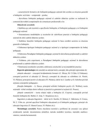 - caracteristicile formative ale limbajului pedagogic acţional sînt corelate cu structura generală
a limbajului: activitate – competenţă – produs;
     - dezvoltarea limbajului pedagogic acţional al cadrelor didactice şcolare se realizează în
contextul dezvoltării competenţelor de comunicare profesională a lor.
     Obiectivele cercetării:
     • Stabilirea pe cale teoretică a specificului limbajului, al limbajului pedagogic şi al limbajului
pedagogic acţional.
     • Sistematizarea modalităţilor şi nivelurilor de valorificare practică a limbajului pedagogic
acţional de către cadrele didactice şcolare.
     • Stabilirea funcţiilor limbajului pedagogic acţional în baza corelării acestora cu structura
generală a limbajului.
     • Elaborarea tipologiei limbajului pedagogic acţional şi a tipologiei competenţelor de limbaj
pedagogic.
     • Elaborarea Paradigmei limbajului pedagogic acţional în dezvoltarea profesională a cadrelor
didactice şcolare.
     • Validarea, prin experiment, a Paradigmei limbajului pedagogic acţional în dezvoltarea
profesională a cadrelor didactice şcolare.
     • Sintetizarea rezultatelor cercetării, elaborarea concluziilor şi recomandărilor practice.
     Reperele epistemologice ale cercetării au antrenat teorii, concepţii, idei, principii reprezentate de:
     ştiinţele educaţiei – conceptul învăţământului formativ (C. Bîrzea, M. C.Călin, G.Văideanu);
conceptul pozitivist al educaţiei (J. Dewey); conceptul de educaţie ca schimbare (A. Peretti,
Vl. Pâslaru); principiul pozitiv al educaţiei (Vl. Pâslaru); ideile lui J. Lauther şi O. Scholten privind
acţiunea conceptelor pedagogice;
     filozofia limbajului – A. Iliescu; principiul utilizării limbajului pozitiv (G. Walther); teoria
acţională vizînd corelaţia dintre reflecţie şi practică ca generatori ai acţiunii (G. Prauss);
     ştiinţele comunicării – teoria relaţiei triple a limbajului (E. Coşeriu); concepţiile privind
funcţiile limbajului (K. Buhler, E. Joiţa, V. Dospinescu etc.);
     lingvistică şi educaţia lingvistică – ideile lui G. Kneller, O. Reboul, C. Sălăvăstru, S. Cristea,
M. C. Călin etc. privind specificul limbajului educaţional şi al limbajului pedagogic; principii ale
educaţiei lingvistice (T. Slama-Cazacu, Vl. Pâslaru etc.).
     Metodologia cercetării. Pentru elucidarea teoretică a problemei de cercetare s-au aplicat
următoarele metode: documentarea ştiinţifică, metoda modelării teoretice, metodele analitico-
sintetice, metoda hermeneutică.




                                                    5
 