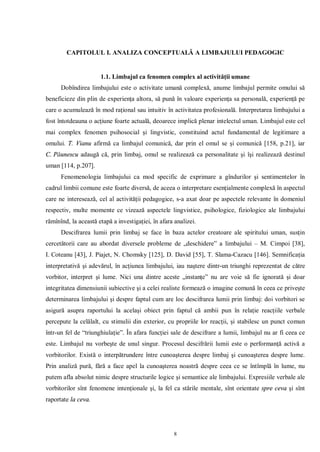 CAPITOLUL I. ANALIZA CONCEPTUALĂ A LIMBAJULUI PEDAGOGIC


                      1.1. Limbajul ca fenomen complex al activităţii umane
      Dobîndirea limbajului este o activitate umană complexă, anume limbajul permite omului să
beneficieze din plin de experienţa altora, să pună în valoare experienţa sa personală, experienţă pe
care o acumulează în mod raţional sau intuitiv în activitatea profesională. Interpretarea limbajului a
fost întotdeauna o acţiune foarte actuală, deoarece implică plenar intelectul uman. Limbajul este cel
mai complex fenomen psihosocial şi lingvistic, constituind actul fundamental de legitimare a
omului. T. Vianu afirmă ca limbajul comunică, dar prin el omul se şi comunică [158, p.21], iar
C. Păunescu adaugă că, prin limbaj, omul se realizează ca personalitate şi îşi realizează destinul
uman [114, p.207].
      Fenomenologia limbajului ca mod specific de exprimare a gîndurilor şi sentimentelor în
cadrul limbii comune este foarte diversă, de aceea o interpretare esenţialmente complexă în aspectul
care ne interesează, cel al activităţii pedagogice, s-a axat doar pe aspectele relevante în domeniul
respectiv, multe momente ce vizează aspectele lingvistice, psihologice, fiziologice ale limbajului
rămînînd, la această etapă a investigaţiei, în afara analizei.
      Descifrarea lumii prin limbaj se face în baza actelor creatoare ale spiritului uman, susţin
cercetătorii care au abordat diversele probleme de „deschidere” a limbajului – M. Cimpoi [38],
I. Coteanu [43], J. Piajet, N. Chomskу [125], D. David [55], T. Slama-Cazacu [146]. Semnificaţia
interpretativă şi adevărul, în acţiunea limbajului, iau naştere dintr-un triunghi reprezentat de către
vorbitor, interpret şi lume. Nici una dintre aceste „instanţe” nu are voie să fie ignorată şi doar
integritatea dimensiunii subiective şi a celei realiste formează o imagine comună în ceea ce priveşte
determinarea limbajului şi despre faptul cum are loc descifrarea lumii prin limbaj: doi vorbitori se
asigură asupra raportului la acelaşi obiect prin faptul că ambii pun în relaţie reacţiile verbale
percepute la celălalt, cu stimulii din exterior, cu propriile lor reacţii, şi stabilesc un punct comun
într-un fel de “triunghiulaţie”. În afara funcţiei sale de descifrare a lumii, limbajul nu ar fi ceea ce
este. Limbajul nu vorbeşte de unul singur. Procesul descifrării lumii este o performanţă activă a
vorbitorilor. Există o interpătrundere între cunoaşterea despre limbaj şi cunoaşterea despre lume.
Prin analiză pură, fără a face apel la cunoaşterea noastră despre ceea ce se întîmplă în lume, nu
putem afla absolut nimic despre structurile logice şi semantice ale limbajului. Expresiile verbale ale
vorbitorilor sînt fenomene intenţionale şi, la fel ca stările mentale, sînt orientate spre ceva şi sînt
raportate la ceva.




                                                    8
 