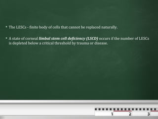  The LESCs - finite body of cells that cannot be replaced naturally.

 A state of corneal limbal stem cell deficiency (LSCD) occurs if the number of LESCs
  is depleted below a critical threshold by trauma or disease.
 