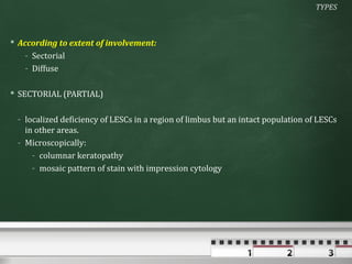 TYPES



 According to extent of involvement:
    - Sectorial
    - Diffuse

 SECTORIAL (PARTIAL)

 - localized deficiency of LESCs in a region of limbus but an intact population of LESCs
   in other areas.
 - Microscopically:
     - columnar keratopathy
     - mosaic pattern of stain with impression cytology
 
