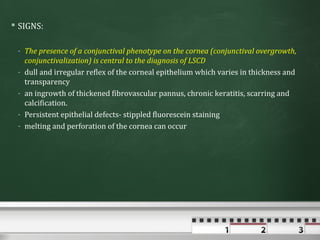  SIGNS:

 - The presence of a conjunctival phenotype on the cornea (conjunctival overgrowth,
   conjunctivalization) is central to the diagnosis of LSCD
 - dull and irregular reflex of the corneal epithelium which varies in thickness and
   transparency
 - an ingrowth of thickened fibrovascular pannus, chronic keratitis, scarring and
   calcification.
 - Persistent epithelial defects- stippled fluorescein staining
 - melting and perforation of the cornea can occur
 