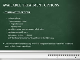AVAILABLE TREATMENT OPTIONS
 CONSERVATIVE OPTIONS:

   - In Acute phase:
     - Immunosuppresion-
          Topical steroids
          Cyclosporine
   -   use of intensive non-preserved lubrication
   -   bandage contact lenses
   -   autologous serum eye drops.
   -   Only the latter is supported by evidence in the literature

 Conservative treatment usually provides temporary remission but the condition
  tends to deteriorate over time.
 