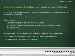 SURGICAL OPTIONS


 Conjunctival transplantation has been used to treat corneal stem cell deficiency.

 supported by the hypothesis that conjunctival epithelium "transdifferentiates" into
  cornea-like epithelium.

 Others believe-
    - Transdifferentiation does not occur in humans.
    - conjunctival transplantation in LESC deficiency is inferior to limbal
      transplantation.


 Conjunctival transplantation is, however useful in other conditions:
  - to reconstruct the conjunctival surface in cases of symblepharon
  - to treat primary and recurrent pterygia.
 