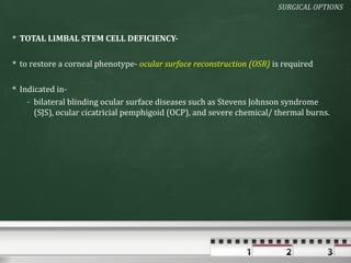 SURGICAL OPTIONS


 TOTAL LIMBAL STEM CELL DEFICIENCY-

 to restore a corneal phenotype- ocular surface reconstruction (OSR) is required

 Indicated in-
    - bilateral blinding ocular surface diseases such as Stevens Johnson syndrome
      (SJS), ocular cicatricial pemphigoid (OCP), and severe chemical/ thermal burns.
 