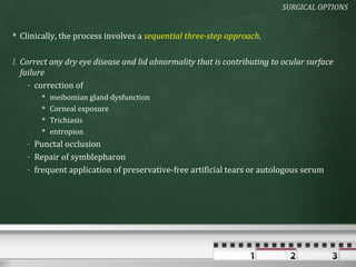SURGICAL OPTIONS


 Clinically, the process involves a sequential three-step approach.


I. Correct any dry eye disease and lid abnormality that is contributing to ocular surface
   failure
     - correction of
           meibomian gland dysfunction
           Corneal exposure
           Trichiasis
           entropion
    - Punctal occlusion
    - Repair of symblepharon
    - frequent application of preservative-free artificial tears or autologous serum
 