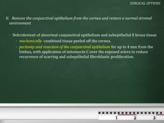 SURGICAL OPTIONS



II. Remove the conjunctival epithelium from the cornea and restore a normal stromal
   environment

 - Debridement of abnormal conjunctival epithelium and subepithelial fi brous tissue
    - mechanically -combined tissue peeled off the cornea.
    - peritomy and resection of the conjunctival epithelium for up to 4 mm from the
      limbus, with application of mitomycin C over the exposed sclera to reduce
      recurrence of scarring and subepithelial fibroblastic proliferation.
 