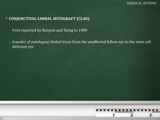 SURGICAL OPTIONS



 CONJUNCTIVAL LIMBAL AUTOGRAFT (CLAU)

 - First reported by Kenyon and Tseng in 1989

 - transfer of autologous limbal tissue from the unaffected fellow eye to the stem cell
   deficient eye
 