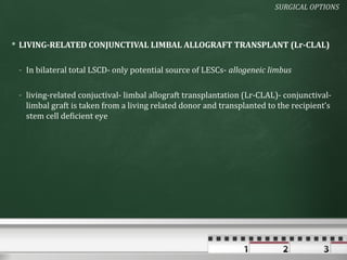 SURGICAL OPTIONS



 LIVING-RELATED CONJUNCTIVAL LIMBAL ALLOGRAFT TRANSPLANT (Lr-CLAL)

 - In bilateral total LSCD- only potential source of LESCs- allogeneic limbus

 - living-related conjuctival- limbal allograft transplantation (Lr-CLAL)- conjunctival-
   limbal graft is taken from a living related donor and transplanted to the recipient’s
   stem cell deficient eye
 