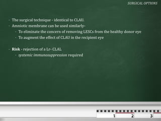 SURGICAL OPTIONS



- The surgical technique - identical to CLAU.
- Amniotic membrane can be used similarly-
   - To eliminate the concern of removing LESCs from the healthy donor eye
   - To augment the effect of CLAU in the recipient eye

- Risk - rejection of a Lr- CLAL
   - systemic immunosuppression required
 