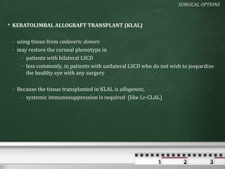 SURGICAL OPTIONS



 KERATOLIMBAL ALLOGRAFT TRANSPLANT (KLAL)

 - using tissue from cadaveric donors
 - may restore the corneal phenotype in
     - patients with bilateral LSCD
     - less commonly, in patients with unilateral LSCD who do not wish to jeopardize
       the healthy eye with any surgery

 - Because the tissue transplanted in KLAL is allogeneic,
    - systemic immunosuppression is required (like Lr-CLAL)
 