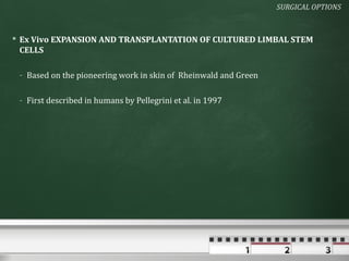 SURGICAL OPTIONS



 Ex Vivo EXPANSION AND TRANSPLANTATION OF CULTURED LIMBAL STEM
  CELLS

 - Based on the pioneering work in skin of Rheinwald and Green

 - First described in humans by Pellegrini et al. in 1997
 