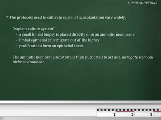SURGICAL OPTIONS


 The protocols used to cultivate cells for transplantation vary widely.

  - “explant culture system” –
      - a small limbal biopsy is placed directly onto an amniotic membrane
      - limbal epithelial cells migrate out of the biopsy
      - proliferate to form an epithelial sheet

  - The amniotic membrane substrate is then purported to act as a surrogate stem cell
    niche environment
 