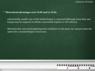 SURGICAL OPTIONS



 Theoretical advantages over CLAU and Lr-CLAL:

 - substantially smaller size of the limbal biopsy is required (although more than one
   biopsy may be required to obtain a successful explant or cell culture).

 - Minimizes the risk of precipitating stem cell failure in the donor eye and provides the
   option for a second biopsy if necessary
 