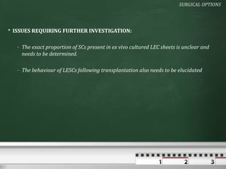 SURGICAL OPTIONS




 ISSUES REQUIRING FURTHER INVESTIGATION:

   - The exact proportion of SCs present in ex vivo cultured LEC sheets is unclear and
     needs to be determined.

   - The behaviour of LESCs following transplantation also needs to be elucidated
 