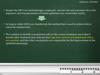 SURGICAL OPTIONS


 despite the diff erent methodologies employed, success rate and outcomes of ex vivo
  expansion and transplantation of limbal epithelium are remarkably similar.



 As long as viable LESCs are transferred, the method that is used to achieve this is
  relatively unimportant.

 The inability to identify transplanted cells on the cornea of patients more than 9
  months after treatment may indicate that long-term survival of transplanted cells is
  not essential, and that other mechanisms are responsible for the improvement of the
  epithelial phenotype.
 
