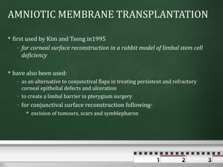 AMNIOTIC MEMBRANE TRANSPLANTATION

 first used by Kim and Tseng in1995
   - for corneal surface reconstruction in a rabbit model of limbal stem cell
     deficiency

 have also been used:
   - as an alternative to conjunctival flaps in treating persistent and refractory
     corneal epithelial defects and ulceration
   - to create a limbal barrier in pterygium surgery
   - for conjunctival surface reconstruction following-
       excision of tumours, scars and symblepharon
 