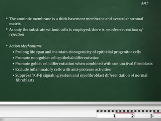 AMT



 The amniotic membrane is a thick basement membrane and avascular stromal
  matrix.
 As only the substrate without cells is employed, there is no adverse reaction of
  rejection

 Action Mechanisms:
    • Prolong life span and maintain clonogenicity of epithelial progenitor cells
    • Promote non-goblet cell epithelial differentiation
    • Promote goblet cell differentiation when combined with conjunctival fibroblasts
    • Exclude inflammatory cells with anti-protease activities
    • Suppress TGF-β signaling system and myofibroblast differentiation of normal
      fibroblasts
 