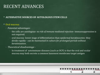 RECENT ADVANCES

 ALTERNATIVE SOURCES OF AUTOLOGOUS STEM CELLS

 Oral mucosa:
  - Potential advantages-
     - the cells are autologous- no risk of immune mediated rejection- immuosuppression is
       not required.
     - oral mucosa -lower stage of differentiation than epidermal keratinocytes- they
       divide rapidly - can be maintained in culture for prolonged periods without
       keratinization.
 - Theoretical disadvantage -
     - In treatment of autoimmune diseases (such as OCP) is that the oral and ocular
       mucosa may both secrete a common basement membrane target antigen
 