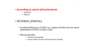 • According to extent of involvement:
• Sectorial
• Diffuse
• SECTORIAL (PARTIAL)
• localized deficiency of LESCs in a region of limbus but an intact
population of LESCs in other areas.
• Microscopically:
• columnar keratopathy
• mosaic pattern of stain with impression cytology
TYPES
 