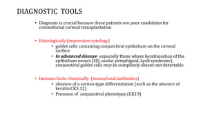 DIAGNOSTIC TOOLS
• Diagnosis is crucial because these patients are poor candidates for
conventional corneal transplantation
• Histologically (impression cytology)
• goblet cells containing conjunctival epithelium on the corneal
surface
• In advanced disease- especially those where keratinisation of the
epithelium occurs (SJS, ocular pemphigoid, Lyell syndrome),
conjunctival goblet cells may be completely absent-not detectable
• Immuno histo-chemically (monoclonal antibodies)
• absence of a cornea-type differentiation (such as the absence of
keratin CK3,12)
• Presence of conjunctival phenotype (CK19)
 
