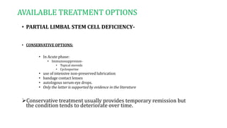 AVAILABLE TREATMENT OPTIONS
• PARTIAL LIMBAL STEM CELL DEFICIENCY-
• CONSERVATIVE OPTIONS:
• In Acute phase:
• Immunosuppresion-
• Topical steroids
• Cyclosporine
• use of intensive non-preserved lubrication
• bandage contact lenses
• autologous serum eye drops.
• Only the latter is supported by evidence in the literature
Conservative treatment usually provides temporary remission but
the condition tends to deteriorate over time.
 