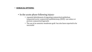 • SURGICAL OPTIONS:
• In the acute phase following injury-
• repeated debridement of migrating conjunctival epithelium
(sequential sector conjunctival epitheliectomy (SSCE)- can reduce or
prevent conjunctival ingrowth.
• The use of an amniotic membrane graft has also been reported to be
successful
 